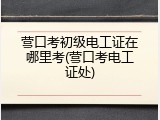 营口考初级电工证在哪里考(营口考电工证处)