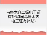 乌鲁木齐二级电工证有补贴吗(乌鲁木齐电工证有补贴)
