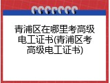 青浦区在哪里考高级电工证书(青浦区考高级电工证书)