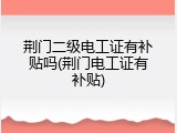 荆门二级电工证有补贴吗(荆门电工证有补贴)