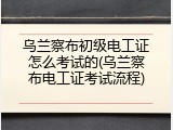 乌兰察布初级电工证怎么考试的(乌兰察布电工证考试流程)