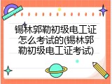 锡林郭勒初级电工证怎么考试的(锡林郭勒初级电工证考试)