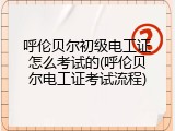 呼伦贝尔初级电工证怎么考试的(呼伦贝尔电工证考试流程)