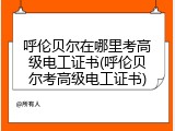 呼伦贝尔在哪里考高级电工证书(呼伦贝尔考高级电工证书)