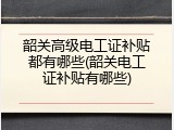 韶关高级电工证补贴都有哪些(韶关电工证补贴有哪些)