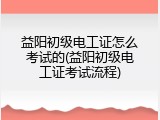 益阳初级电工证怎么考试的(益阳初级电工证考试流程)
