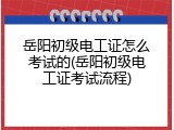 岳阳初级电工证怎么考试的(岳阳初级电工证考试流程)