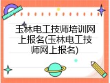 玉林电工技师培训网上报名(玉林电工技师网上报名)