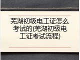 芜湖初级电工证怎么考试的(芜湖初级电工证考试流程)