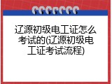 辽源初级电工证怎么考试的(辽源初级电工证考试流程)