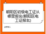 朝阳区初级电工证从哪里报名(朝阳区电工证报名)