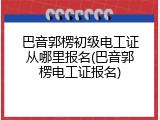 巴音郭楞初级电工证从哪里报名(巴音郭楞电工证报名)