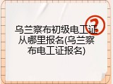 乌兰察布初级电工证从哪里报名(乌兰察布电工证报名)