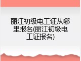 丽江初级电工证从哪里报名(丽江初级电工证报名)