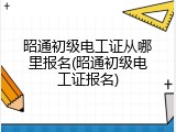 昭通初级电工证从哪里报名(昭通初级电工证报名)