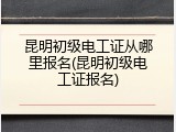 昆明初级电工证从哪里报名(昆明初级电工证报名)
