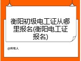 衡阳初级电工证从哪里报名(衡阳电工证报名)