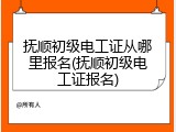 抚顺初级电工证从哪里报名(抚顺初级电工证报名)