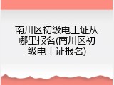 南川区初级电工证从哪里报名(南川区初级电工证报名)