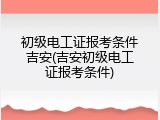 初级电工证报考条件吉安(吉安初级电工证报考条件)