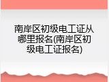 南岸区初级电工证从哪里报名(南岸区初级电工证报名)