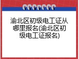渝北区初级电工证从哪里报名(渝北区初级电工证报名)