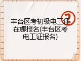 丰台区考初级电工证在哪报名(丰台区考电工证报名)