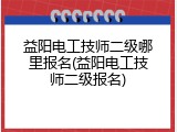 益阳电工技师二级哪里报名(益阳电工技师二级报名)