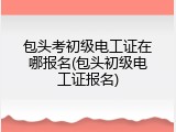 包头考初级电工证在哪报名(包头初级电工证报名)