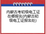 内蒙古考初级电工证在哪报名(内蒙古初级电工证报名处)