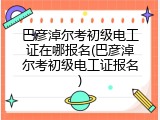 巴彦淖尔考初级电工证在哪报名(巴彦淖尔考初级电工证报名)