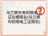 乌兰察布考初级电工证在哪报名(乌兰察布初级电工证报名)