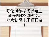 呼伦贝尔考初级电工证在哪报名(呼伦贝尔考初级电工证报名)
