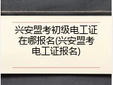 兴安盟考初级电工证在哪报名(兴安盟考电工证报名)