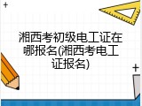 湘西考初级电工证在哪报名(湘西考电工证报名)