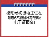 衡阳考初级电工证在哪报名(衡阳考初级电工证报名)