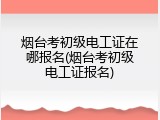 烟台考初级电工证在哪报名(烟台考初级电工证报名)