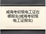 威海考初级电工证在哪报名(威海考初级电工证报名)