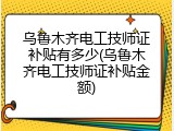 乌鲁木齐电工技师证补贴有多少(乌鲁木齐电工技师证补贴金额)