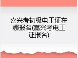 嘉兴考初级电工证在哪报名(嘉兴考电工证报名)