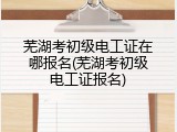 芜湖考初级电工证在哪报名(芜湖考初级电工证报名)
