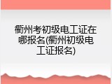 衢州考初级电工证在哪报名(衢州初级电工证报名)