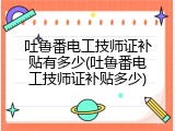 吐鲁番电工技师证补贴有多少(吐鲁番电工技师证补贴多少)