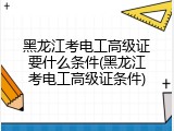 黑龙江考电工高级证要什么条件(黑龙江考电工高级证条件)