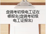 盘锦考初级电工证在哪报名(盘锦考初级电工证报名)
