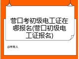 营口考初级电工证在哪报名(营口初级电工证报名)