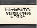 长春考初级电工证在哪报名(长春考初级电工证报名)
