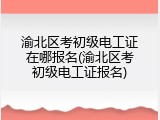 渝北区考初级电工证在哪报名(渝北区考初级电工证报名)