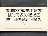 杨浦区中级电工证考试时间多久(杨浦区电工证考试时间多久)