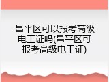 昌平区可以报考高级电工证吗(昌平区可报考高级电工证)